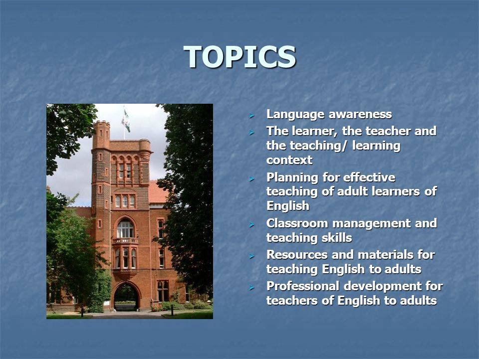 TOPICS  Language awareness  The learner, the teacher and the teaching/ learning context  Planning for effective teaching of adult learners of English  Classroom management and teaching skills  Resources and materials for teaching English to adults  Professional development for teachers of English to adults