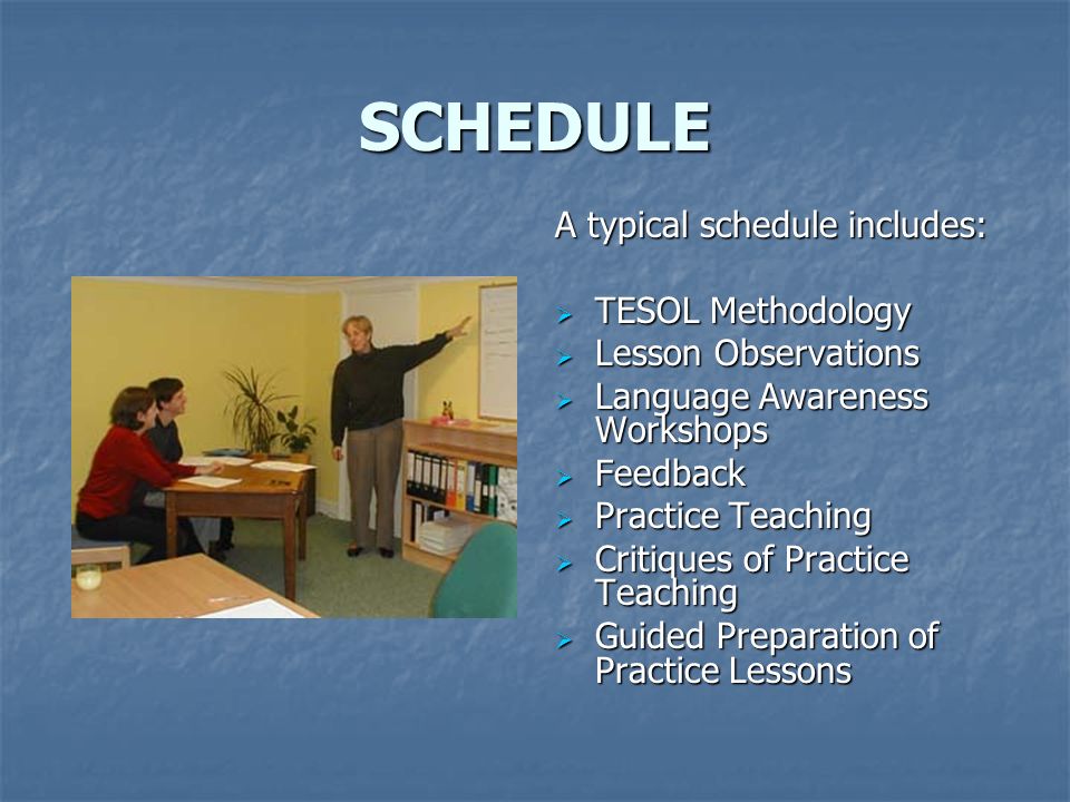 SCHEDULE A typical schedule includes:  TESOL Methodology  Lesson Observations  Language Awareness Workshops  Feedback  Practice Teaching  Critiques of Practice Teaching  Guided Preparation of Practice Lessons