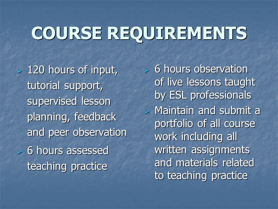 COURSE REQUIREMENTS  120 hours of input, tutorial support, supervised lesson planning, feedback and peer observation  6 hours assessed teaching practice  6 hours observation of live lessons taught by ESL professionals  Maintain and submit a portfolio of all course work including all written assignments and materials related to teaching practice