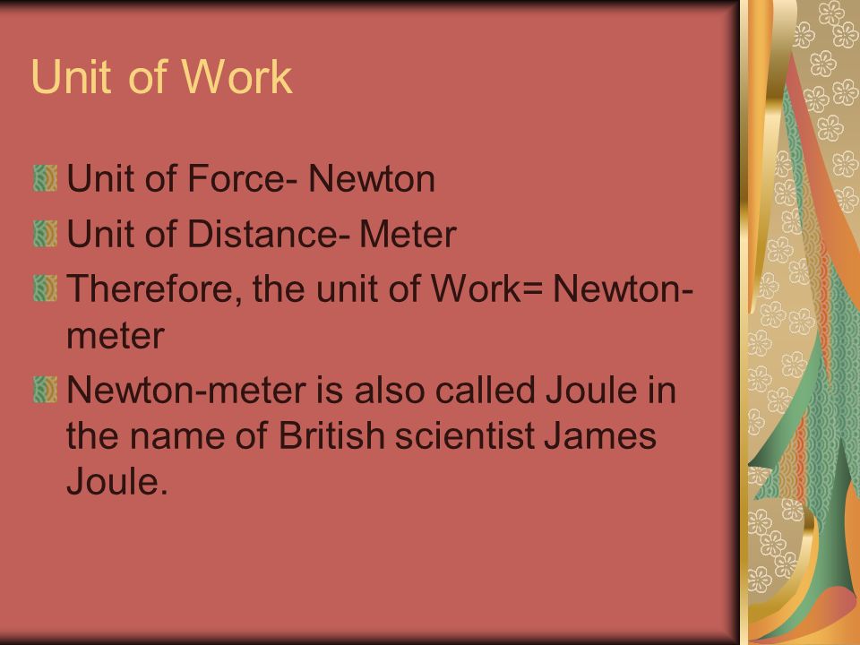 Unit of Work Unit of Force- Newton Unit of Distance- Meter Therefore, the unit of Work= Newton- meter Newton-meter is also called Joule in the name of British scientist James Joule.