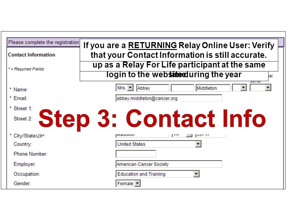 If you are a NEW Relay Online User: Enter your current Contact Information and create a Username and Password which you will use to login to the website during the year As the Team Captain you are completing the registration process to start your team and sign up as a Relay For Life participant at the same time.