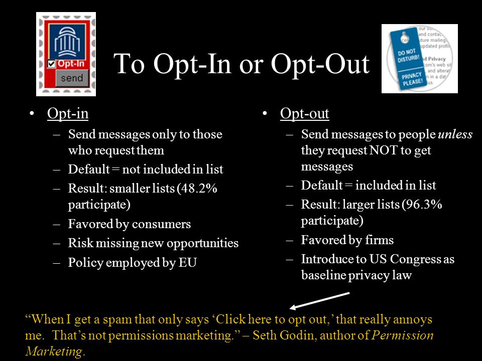 To Opt-In or Opt-Out Opt-in –Send messages only to those who request them –Default = not included in list –Result: smaller lists (48.2% participate) –Favored by consumers –Risk missing new opportunities –Policy employed by EU Opt-out –Send messages to people unless they request NOT to get messages –Default = included in list –Result: larger lists (96.3% participate) –Favored by firms –Introduce to US Congress as baseline privacy law When I get a spam that only says ‘Click here to opt out,’ that really annoys me.