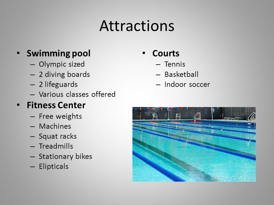 Attractions Swimming pool – Olympic sized – 2 diving boards – 2 lifeguards – Various classes offered Fitness Center – Free weights – Machines – Squat racks – Treadmills – Stationary bikes – Elipticals Courts – Tennis – Basketball – Indoor soccer