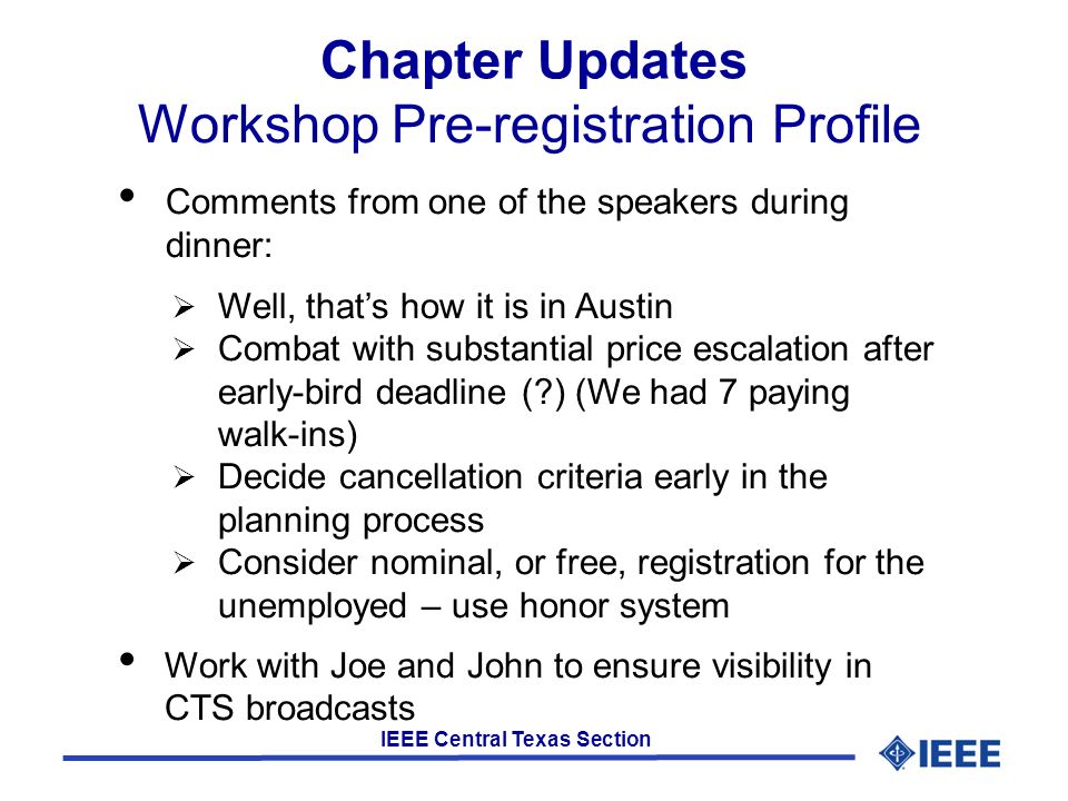 IEEE Central Texas Section Chapter Updates Workshop Pre-registration Profile Comments from one of the speakers during dinner:  Well, that’s how it is in Austin  Combat with substantial price escalation after early-bird deadline ( ) (We had 7 paying walk-ins)  Decide cancellation criteria early in the planning process  Consider nominal, or free, registration for the unemployed – use honor system Work with Joe and John to ensure visibility in CTS broadcasts