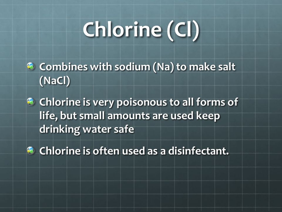 Chlorine (Cl) Combines with sodium (Na) to make salt (NaCl) Chlorine is very poisonous to all forms of life, but small amounts are used keep drinking water safe Chlorine is often used as a disinfectant.