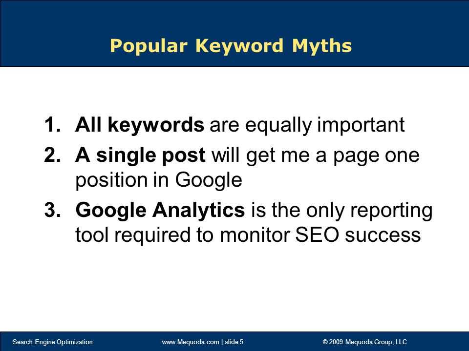 Search Engine Optimization   | slide 5 © 2009 Mequoda Group, LLC Popular Keyword Myths 1.All keywords are equally important 2.A single post will get me a page one position in Google 3.Google Analytics is the only reporting tool required to monitor SEO success
