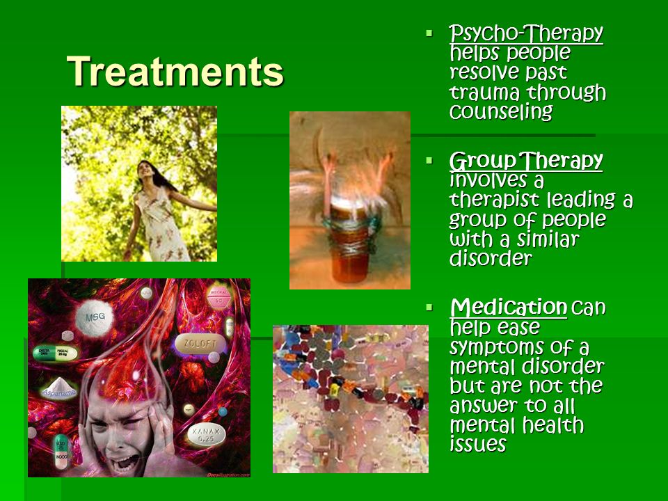 Treatments  Psycho-Therapy helps people resolve past trauma through counseling  Group Therapy involves a therapist leading a group of people with a similar disorder  Medication can help ease symptoms of a mental disorder but are not the answer to all mental health issues