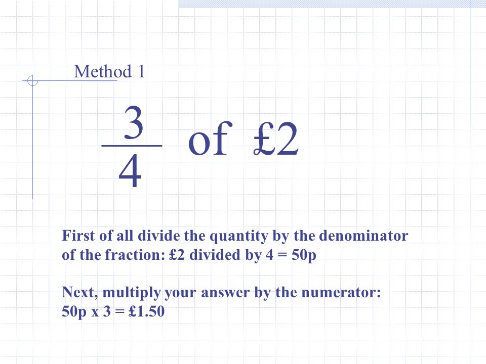 3 4 of £2 Method 1 First of all divide the quantity by the denominator of the fraction: £2 divided by 4 = 50p Next, multiply your answer by the numerator: 50p x 3 = £1.50