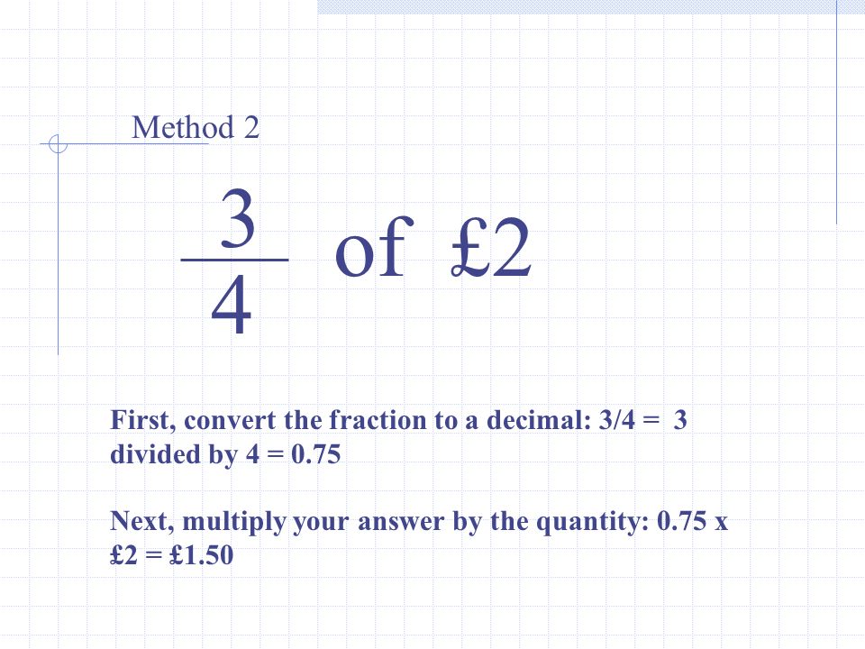 3 4 of £2 Method 2 First, convert the fraction to a decimal: 3/4 = 3 divided by 4 = 0.75 Next, multiply your answer by the quantity: 0.75 x £2 = £1.50