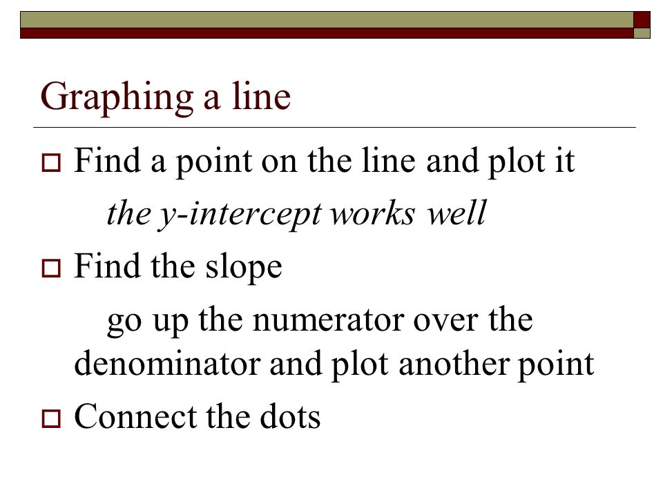 Graphing a line  Find a point on the line and plot it the y-intercept works well  Find the slope go up the numerator over the denominator and plot another point  Connect the dots