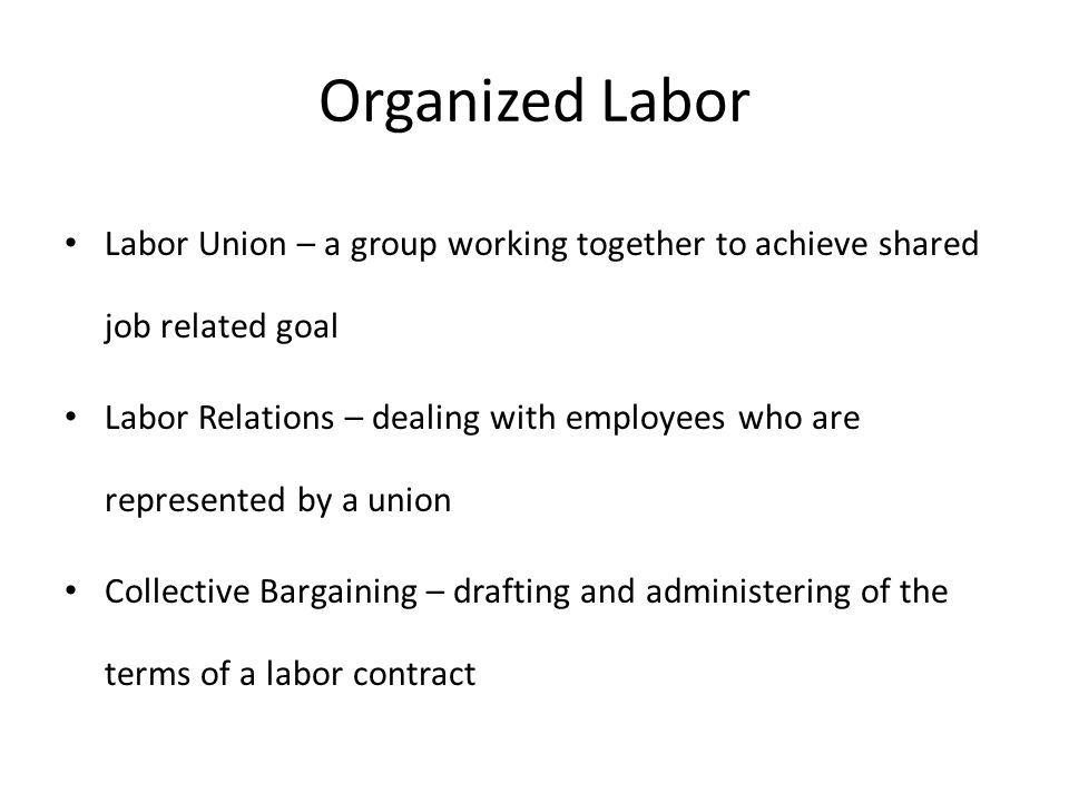 Organized Labor Labor Union – a group working together to achieve shared job related goal Labor Relations – dealing with employees who are represented by a union Collective Bargaining – drafting and administering of the terms of a labor contract