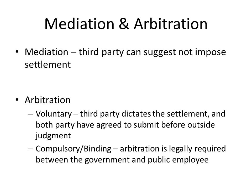 Mediation & Arbitration Mediation – third party can suggest not impose settlement Arbitration – Voluntary – third party dictates the settlement, and both party have agreed to submit before outside judgment – Compulsory/Binding – arbitration is legally required between the government and public employee