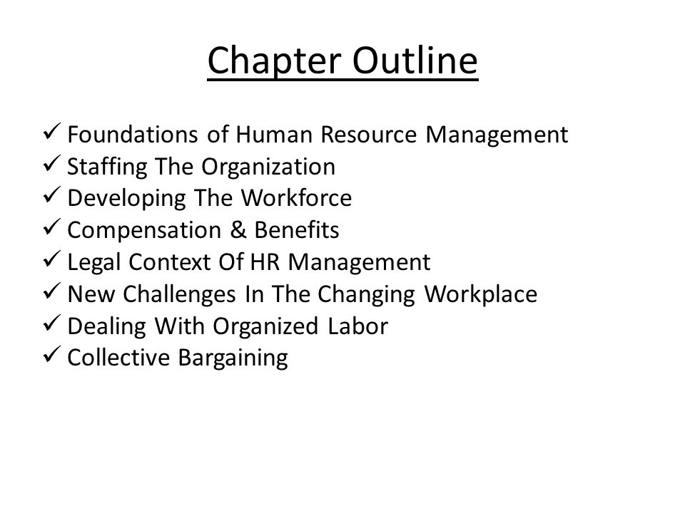 Chapter Outline Foundations of Human Resource Management Staffing The Organization Developing The Workforce Compensation & Benefits Legal Context Of HR Management New Challenges In The Changing Workplace Dealing With Organized Labor Collective Bargaining