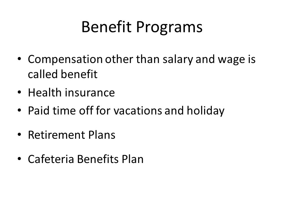 Benefit Programs Compensation other than salary and wage is called benefit Health insurance Paid time off for vacations and holiday Retirement Plans Cafeteria Benefits Plan