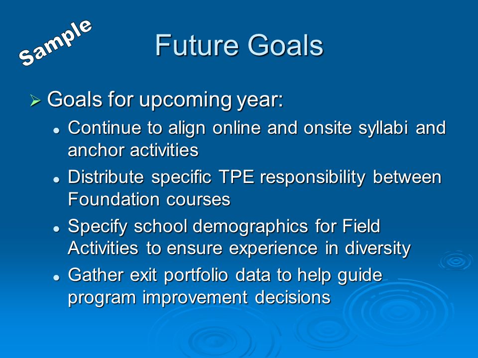 Future Goals  Goals for upcoming year: Continue to align online and onsite syllabi and anchor activities Continue to align online and onsite syllabi and anchor activities Distribute specific TPE responsibility between Foundation courses Distribute specific TPE responsibility between Foundation courses Specify school demographics for Field Activities to ensure experience in diversity Specify school demographics for Field Activities to ensure experience in diversity Gather exit portfolio data to help guide program improvement decisions Gather exit portfolio data to help guide program improvement decisions