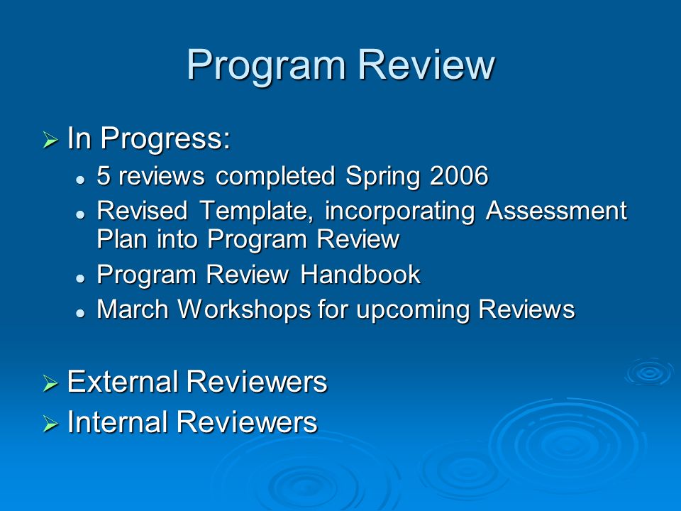  In Progress: 5 reviews completed Spring reviews completed Spring 2006 Revised Template, incorporating Assessment Plan into Program Review Revised Template, incorporating Assessment Plan into Program Review Program Review Handbook Program Review Handbook March Workshops for upcoming Reviews March Workshops for upcoming Reviews  External Reviewers  Internal Reviewers
