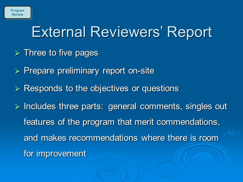 External Reviewers’ Report  Three to five pages  Prepare preliminary report on-site  Responds to the objectives or questions  Includes three parts: general comments, singles out features of the program that merit commendations, and makes recommendations where there is room for improvement Program Review