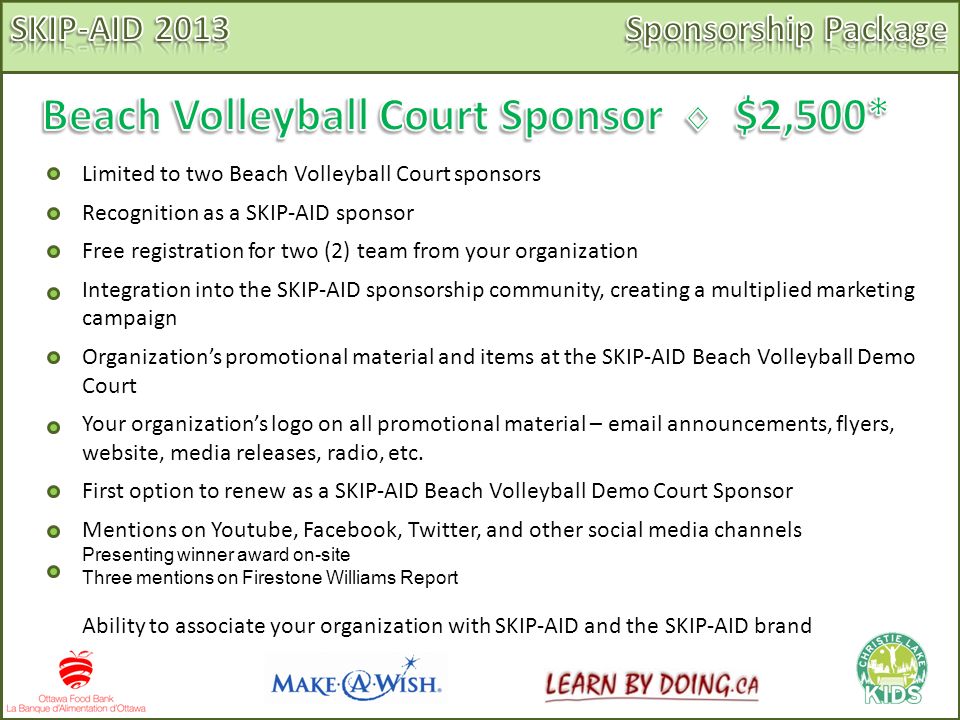 Limited to two Beach Volleyball Court sponsors Recognition as a SKIP-AID sponsor Free registration for two (2) team from your organization Integration into the SKIP-AID sponsorship community, creating a multiplied marketing campaign Organization’s promotional material and items at the SKIP-AID Beach Volleyball Demo Court Your organization’s logo on all promotional material –  announcements, flyers, website, media releases, radio, etc.