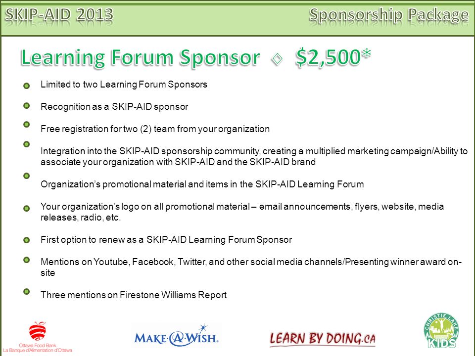 Limited to two Learning Forum Sponsors Recognition as a SKIP-AID sponsor Free registration for two (2) team from your organization Integration into the SKIP-AID sponsorship community, creating a multiplied marketing campaign/Ability to associate your organization with SKIP-AID and the SKIP-AID brand Organization’s promotional material and items in the SKIP-AID Learning Forum Your organization’s logo on all promotional material –  announcements, flyers, website, media releases, radio, etc.