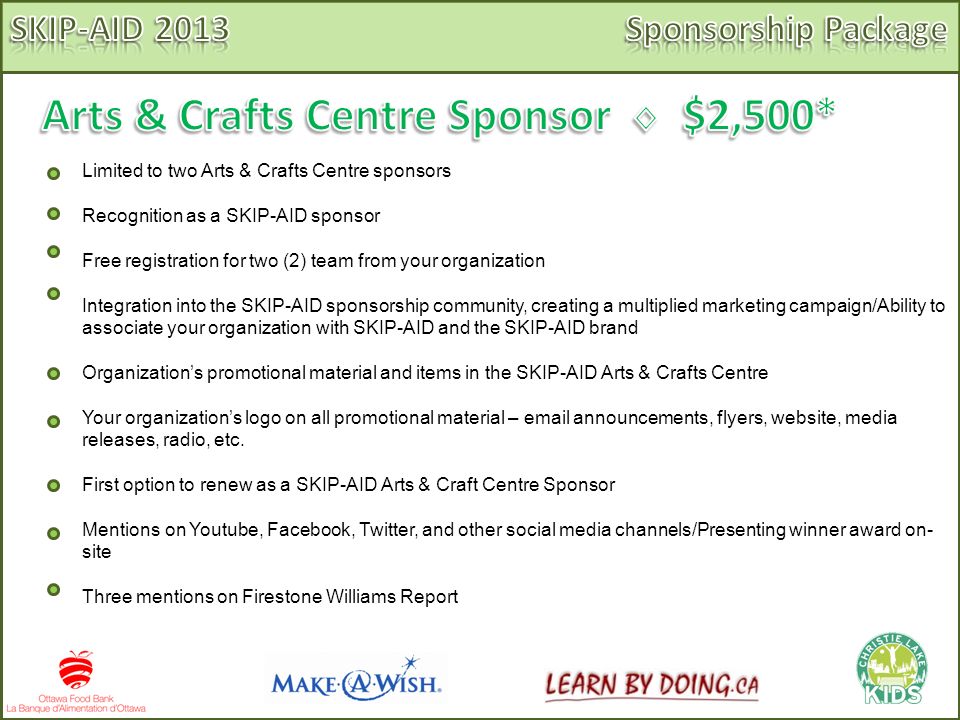 Limited to two Arts & Crafts Centre sponsors Recognition as a SKIP-AID sponsor Free registration for two (2) team from your organization Integration into the SKIP-AID sponsorship community, creating a multiplied marketing campaign/Ability to associate your organization with SKIP-AID and the SKIP-AID brand Organization’s promotional material and items in the SKIP-AID Arts & Crafts Centre Your organization’s logo on all promotional material –  announcements, flyers, website, media releases, radio, etc.