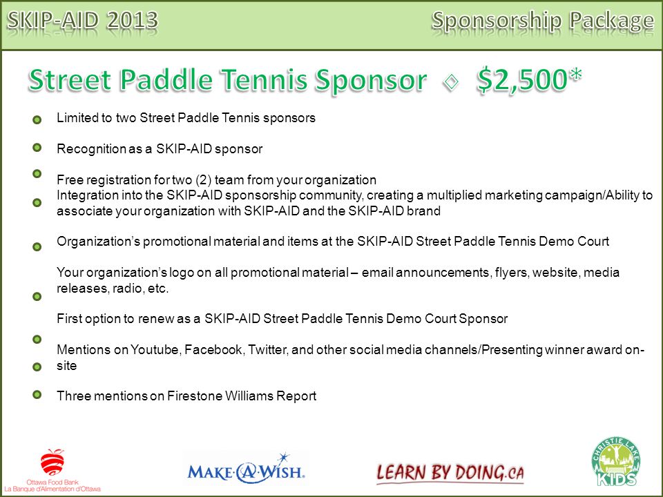 Limited to two Street Paddle Tennis sponsors Recognition as a SKIP-AID sponsor Free registration for two (2) team from your organization Integration into the SKIP-AID sponsorship community, creating a multiplied marketing campaign/Ability to associate your organization with SKIP-AID and the SKIP-AID brand Organization’s promotional material and items at the SKIP-AID Street Paddle Tennis Demo Court Your organization’s logo on all promotional material –  announcements, flyers, website, media releases, radio, etc.