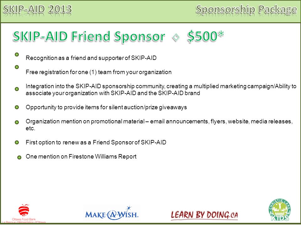 Recognition as a friend and supporter of SKIP-AID Free registration for one (1) team from your organization Integration into the SKIP-AID sponsorship community, creating a multiplied marketing campaign/Ability to associate your organization with SKIP-AID and the SKIP-AID brand Opportunity to provide items for silent auction/prize giveaways Organization mention on promotional material –  announcements, flyers, website, media releases, etc.