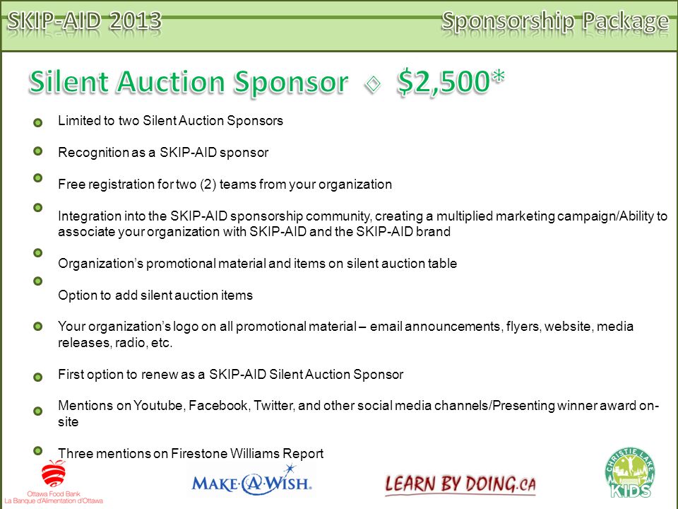 Limited to two Silent Auction Sponsors Recognition as a SKIP-AID sponsor Free registration for two (2) teams from your organization Integration into the SKIP-AID sponsorship community, creating a multiplied marketing campaign/Ability to associate your organization with SKIP-AID and the SKIP-AID brand Organization’s promotional material and items on silent auction table Option to add silent auction items Your organization’s logo on all promotional material –  announcements, flyers, website, media releases, radio, etc.