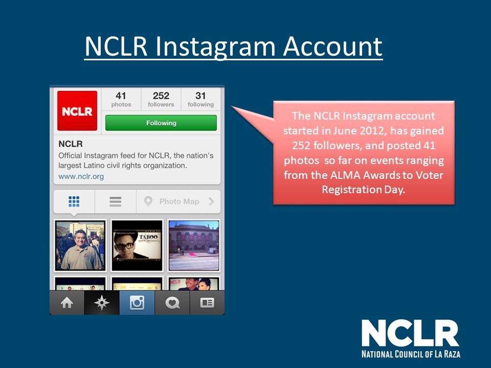 NCLR Instagram Account The NCLR Instagram account started in June 2012, has gained 252 followers, and posted 41 photos so far on events ranging from the ALMA Awards to Voter Registration Day.