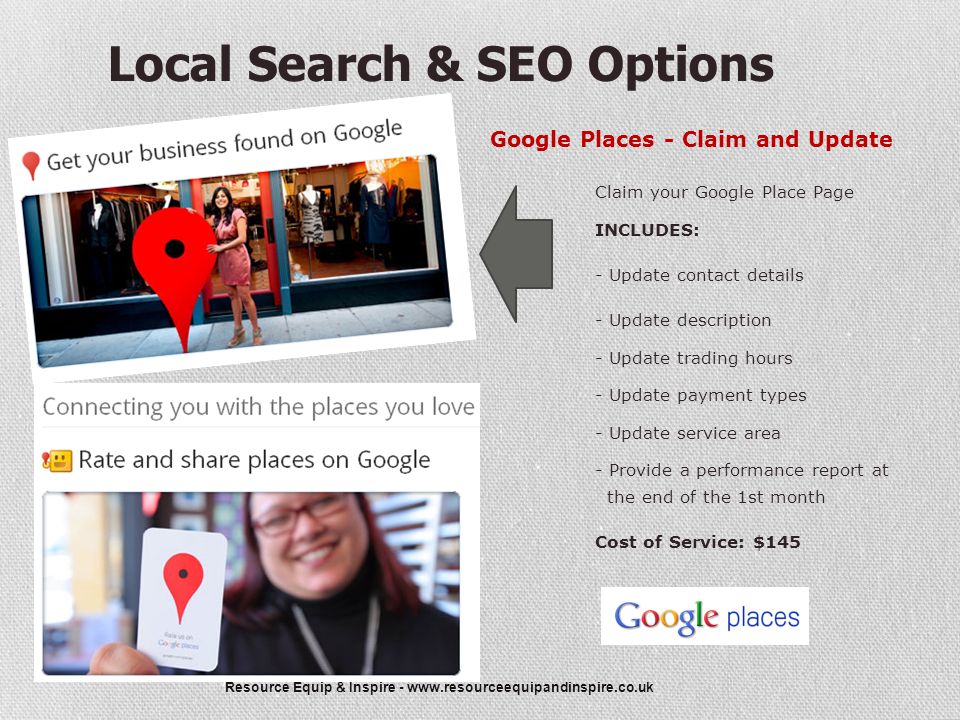 Resource Equip & Inspire -   Local Search & SEO Options Google Places - Claim and Update Claim your Google Place Page INCLUDES: - Update contact details - Update description - Update trading hours - Update payment types - Update service area - Provide a performance report at the end of the 1st month Cost of Service: $145
