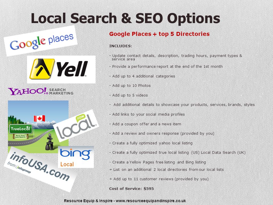 Resource Equip & Inspire -   Local Search & SEO Options Google Places + top 5 Directories INCLUDES: - Update contact details, description, trading hours, payment types & service area - Provide a performance report at the end of the 1st month - Add up to 4 additional categories - Add up to 10 Photos - Add up to 5 videos - Add additional details to showcase your products, services, brands, styles - Add links to your social media profiles - Add a coupon offer and a news item - Add a review and owners response (provided by you) - Create a fully optimized yahoo local listing - Create a fully optimized true local listing (US) Local Data Search (UK) - Create a Yellow Pages free listing and Bing listing + List on an additional 2 local directories from our local lists + Add up to 11 customer reviews (provided by you) Cost of Service: $595