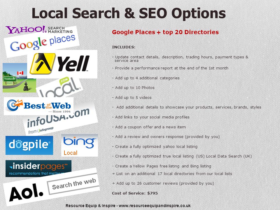Resource Equip & Inspire -   Local Search & SEO Options Google Places + top 20 Directories INCLUDES: - Update contact details, description, trading hours, payment types & service area - Provide a performance report at the end of the 1st month - Add up to 4 additional categories - Add up to 10 Photos - Add up to 5 videos - Add additional details to showcase your products, services, brands, styles - Add links to your social media profiles - Add a coupon offer and a news item - Add a review and owners response (provided by you) - Create a fully optimized yahoo local listing - Create a fully optimized true local listing (US) Local Data Search (UK) - Create a Yellow Pages free listing and Bing listing + List on an additional 17 local directories from our local lists + Add up to 26 customer reviews (provided by you) Cost of Service: $795