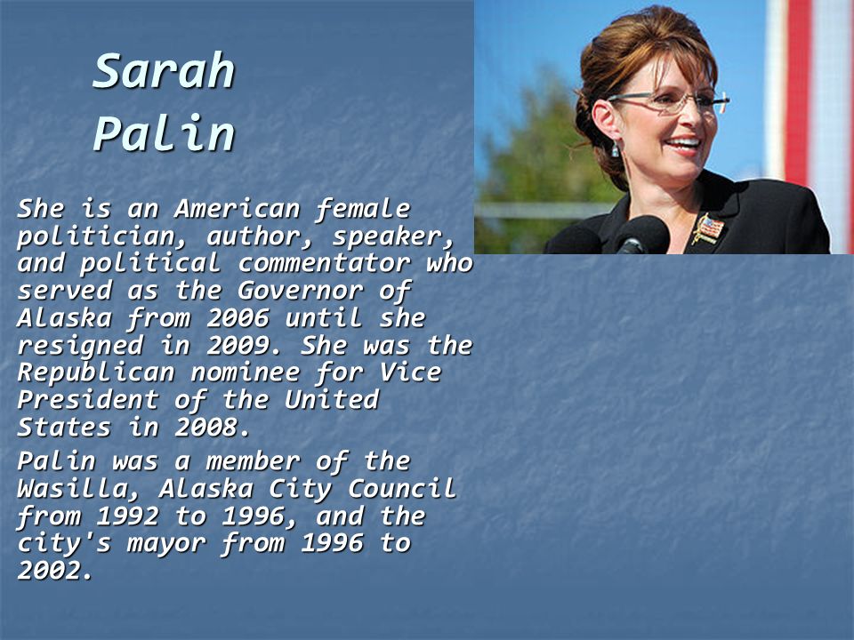 Sarah Palin She is an American female politician, author, speaker, and political commentator who served as the Governor of Alaska from 2006 until she resigned in 2009.