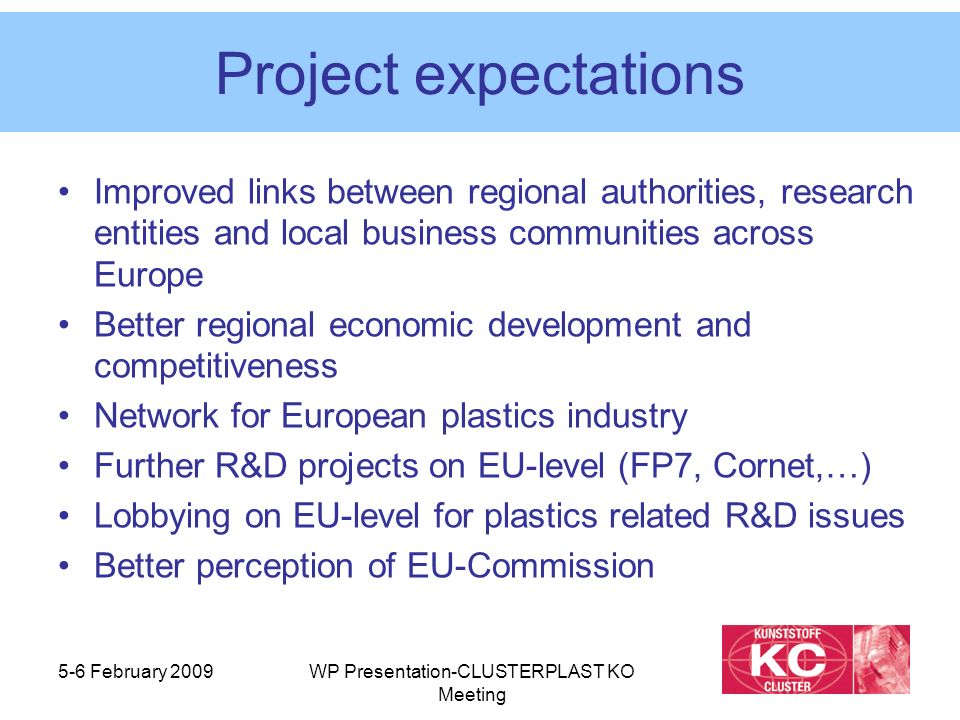5-6 February 2009WP Presentation-CLUSTERPLAST KO Meeting Project expectations Improved links between regional authorities, research entities and local business communities across Europe Better regional economic development and competitiveness Network for European plastics industry Further R&D projects on EU-level (FP7, Cornet,…) Lobbying on EU-level for plastics related R&D issues Better perception of EU-Commission