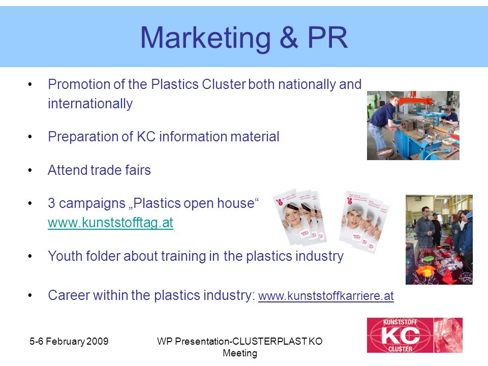 5-6 February 2009WP Presentation-CLUSTERPLAST KO Meeting Marketing & PR Promotion of the Plastics Cluster both nationally and internationally Preparation of KC information material Attend trade fairs 3 campaigns „Plastics open house     Youth folder about training in the plastics industry Career within the plastics industry: