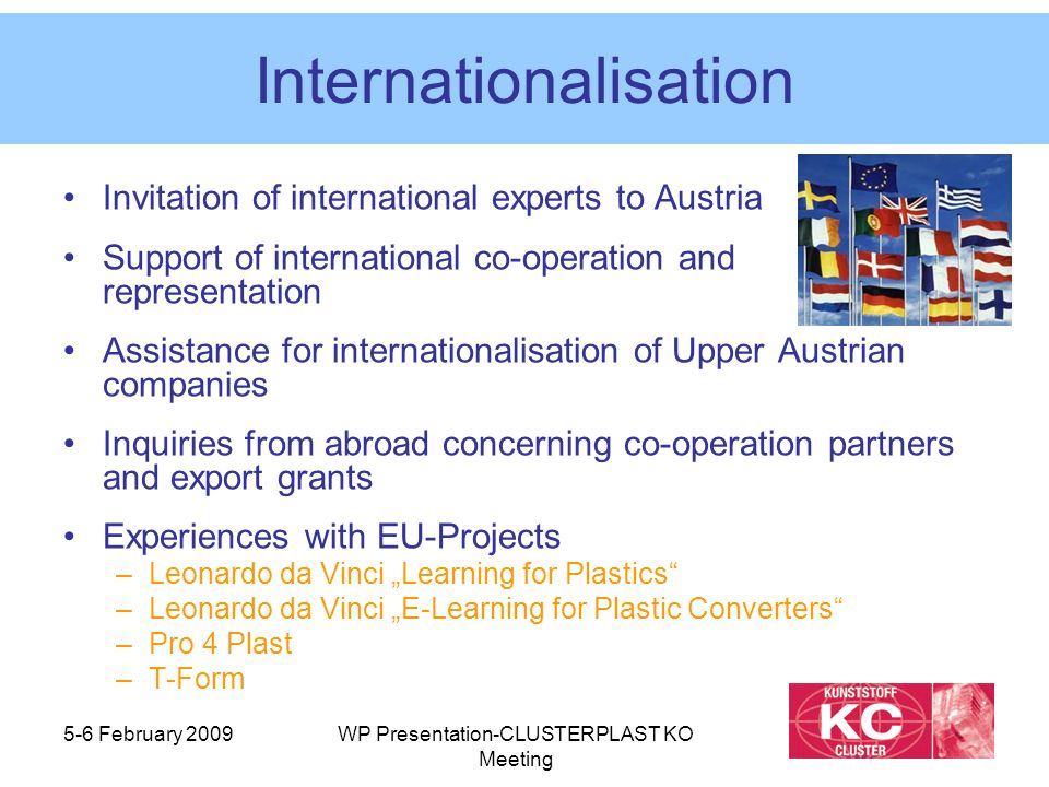5-6 February 2009WP Presentation-CLUSTERPLAST KO Meeting Internationalisation Invitation of international experts to Austria Support of international co-operation and representation Assistance for internationalisation of Upper Austrian companies Inquiries from abroad concerning co-operation partners and export grants Experiences with EU-Projects –Leonardo da Vinci „Learning for Plastics –Leonardo da Vinci „E-Learning for Plastic Converters –Pro 4 Plast –T-Form