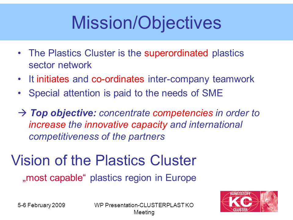 5-6 February 2009WP Presentation-CLUSTERPLAST KO Meeting Mission/Objectives The Plastics Cluster is the superordinated plastics sector network It initiates and co-ordinates inter-company teamwork Special attention is paid to the needs of SME  Top objective: concentrate competencies in order to increase the innovative capacity and international competitiveness of the partners Vision of the Plastics Cluster „most capable plastics region in Europe