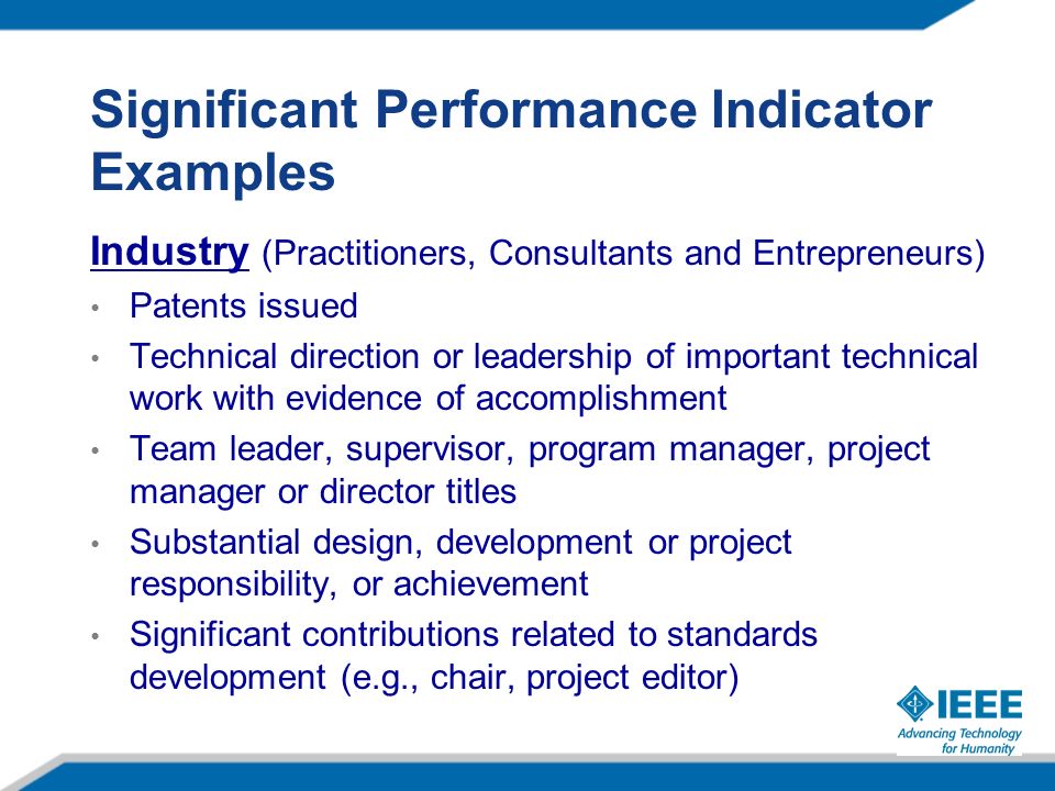 Significant Performance Indicator Examples Industry (Practitioners, Consultants and Entrepreneurs) Patents issued Technical direction or leadership of important technical work with evidence of accomplishment Team leader, supervisor, program manager, project manager or director titles Substantial design, development or project responsibility, or achievement Significant contributions related to standards development (e.g., chair, project editor)