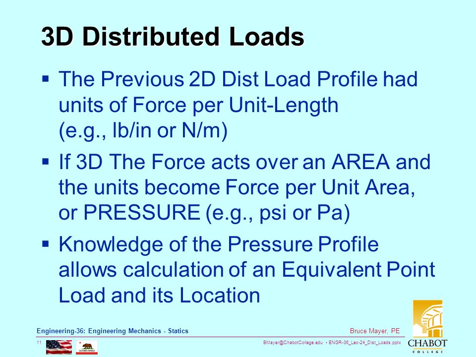 ENGR-36_Lec-24_Dist_Loads.pptx 11 Bruce Mayer, PE Engineering-36: Engineering Mechanics - Statics 3D Distributed Loads  The Previous 2D Dist Load Profile had units of Force per Unit-Length (e.g., lb/in or N/m)  If 3D The Force acts over an AREA and the units become Force per Unit Area, or PRESSURE (e.g., psi or Pa)  Knowledge of the Pressure Profile allows calculation of an Equivalent Point Load and its Location