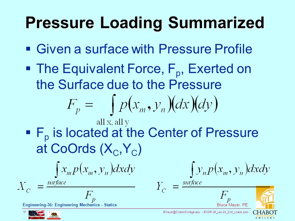 ENGR-36_Lec-24_Dist_Loads.pptx 16 Bruce Mayer, PE Engineering-36: Engineering Mechanics - Statics Pressure Loading Summarized  Given a surface with Pressure Profile  The Equivalent Force, F p, Exerted on the Surface due to the Pressure  F p is located at the Center of Pressure at CoOrds (X C,Y C )