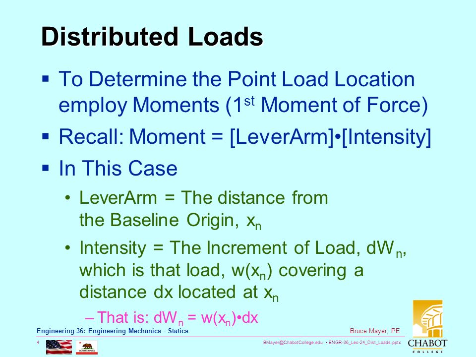 ENGR-36_Lec-24_Dist_Loads.pptx 4 Bruce Mayer, PE Engineering-36: Engineering Mechanics - Statics Distributed Loads  To Determine the Point Load Location employ Moments (1 st Moment of Force)  Recall: Moment = [LeverArm][Intensity]  In This Case LeverArm = The distance from the Baseline Origin, x n Intensity = The Increment of Load, dW n, which is that load, w(x n ) covering a distance dx located at x n –That is: dW n = w(x n )dx