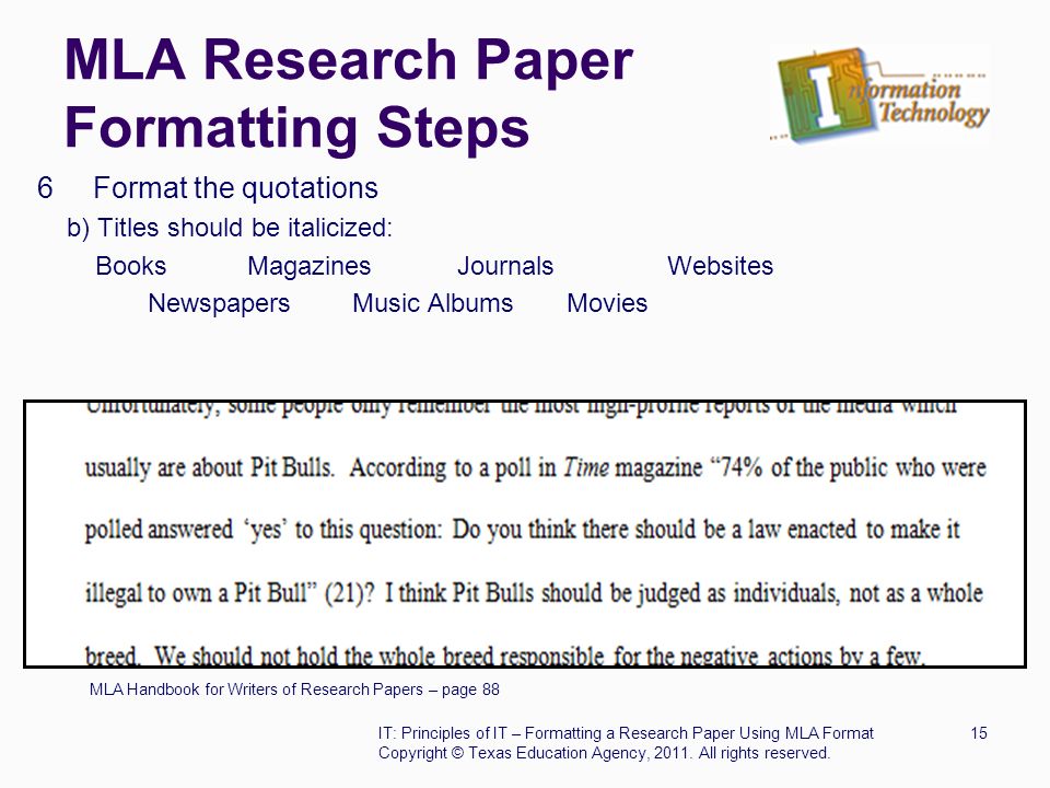MLA Research Paper Formatting Steps 6 Format the quotations b) Titles should be italicized: BooksMagazinesJournalsWebsites Newspapers Music Albums Movies MLA Handbook for Writers of Research Papers – page 88 IT: Principles of IT – Formatting a Research Paper Using MLA Format15 Copyright © Texas Education Agency, 2011.