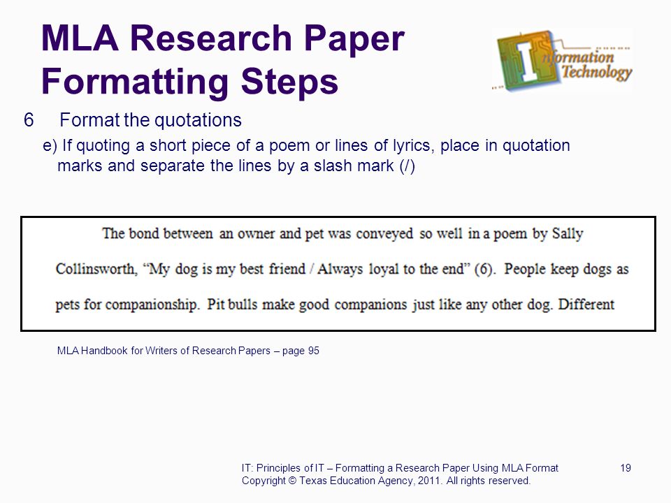 MLA Research Paper Formatting Steps 6 Format the quotations e) If quoting a short piece of a poem or lines of lyrics, place in quotation marks and separate the lines by a slash mark (/) MLA Handbook for Writers of Research Papers – page 95 IT: Principles of IT – Formatting a Research Paper Using MLA Format19 Copyright © Texas Education Agency, 2011.