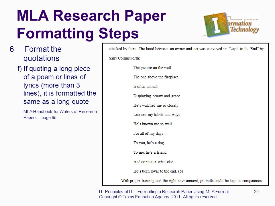 MLA Research Paper Formatting Steps 6 Format the quotations f) If quoting a long piece of a poem or lines of lyrics (more than 3 lines), it is formatted the same as a long quote MLA Handbook for Writers of Research Papers – page 95 IT: Principles of IT – Formatting a Research Paper Using MLA Format20 Copyright © Texas Education Agency, 2011.