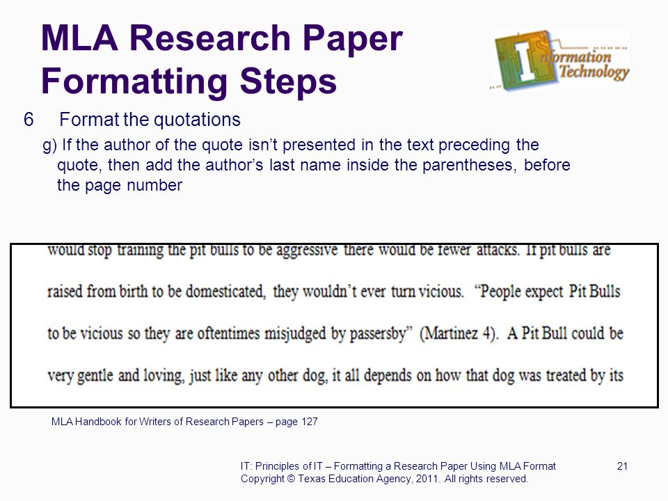 MLA Research Paper Formatting Steps 6 Format the quotations g) If the author of the quote isn’t presented in the text preceding the quote, then add the author’s last name inside the parentheses, before the page number MLA Handbook for Writers of Research Papers – page 127 IT: Principles of IT – Formatting a Research Paper Using MLA Format21 Copyright © Texas Education Agency, 2011.