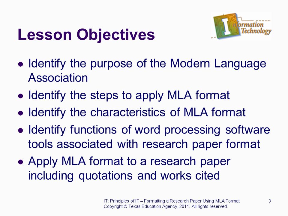 Lesson Objectives Identify the purpose of the Modern Language Association Identify the steps to apply MLA format Identify the characteristics of MLA format Identify functions of word processing software tools associated with research paper format Apply MLA format to a research paper including quotations and works cited IT: Principles of IT – Formatting a Research Paper Using MLA Format3 Copyright © Texas Education Agency, 2011.