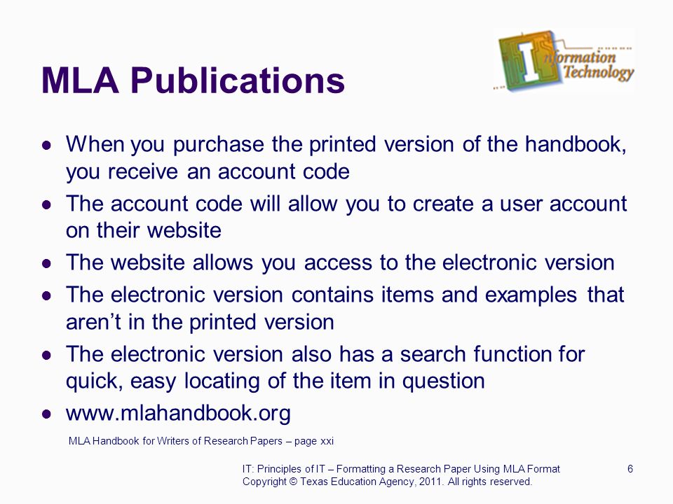 MLA Publications When you purchase the printed version of the handbook, you receive an account code The account code will allow you to create a user account on their website The website allows you access to the electronic version The electronic version contains items and examples that aren’t in the printed version The electronic version also has a search function for quick, easy locating of the item in question   MLA Handbook for Writers of Research Papers – page xxi IT: Principles of IT – Formatting a Research Paper Using MLA Format6 Copyright © Texas Education Agency, 2011.