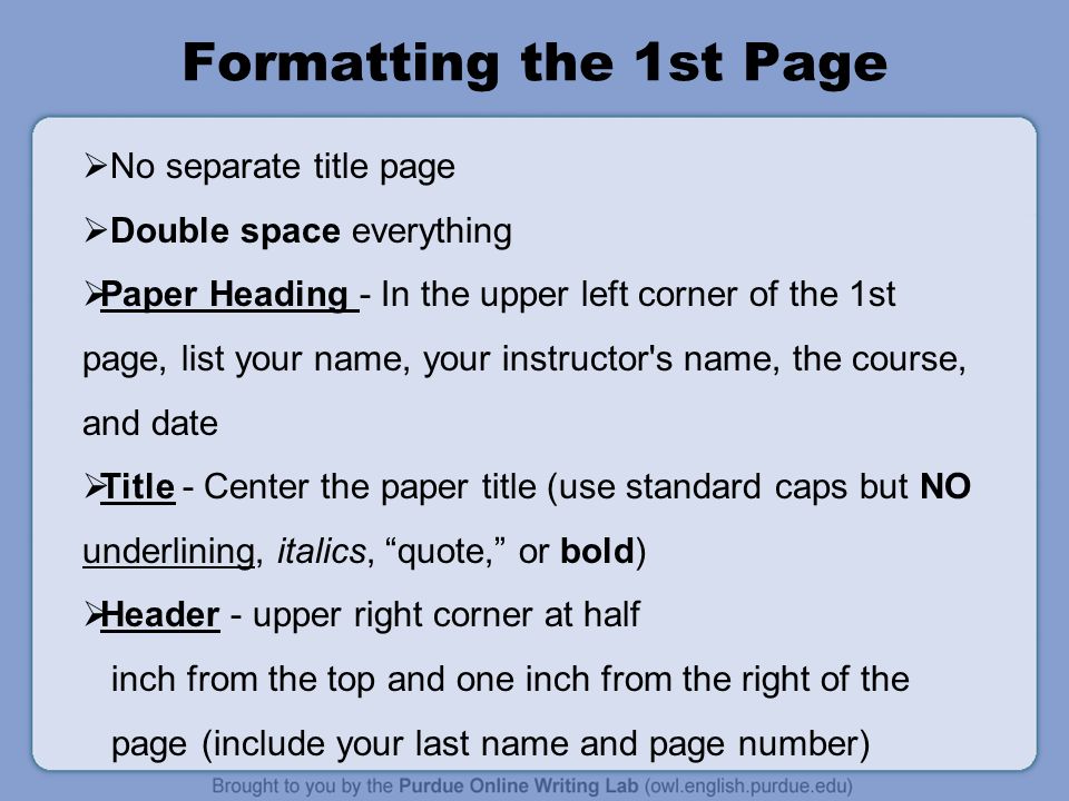 Formatting the 1st Page  No separate title page  Double space everything  Paper Heading - In the upper left corner of the 1st page, list your name, your instructor s name, the course, and date  Title - Center the paper title (use standard caps but NO underlining, italics, quote, or bold)  Header - upper right corner at half inch from the top and one inch from the right of the page (include your last name and page number)