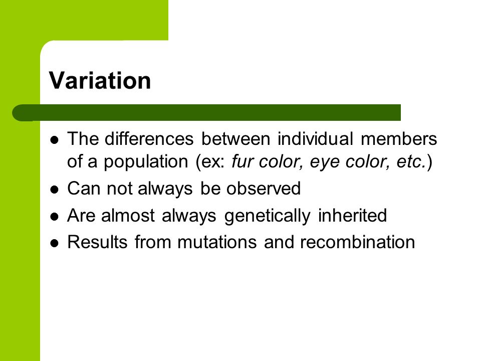 Variation The differences between individual members of a population (ex: fur color, eye color, etc.) Can not always be observed Are almost always genetically inherited Results from mutations and recombination