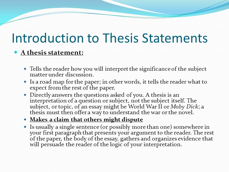 Introduction to Thesis Statements A thesis statement: Tells the reader how you will interpret the significance of the subject matter under discussion.