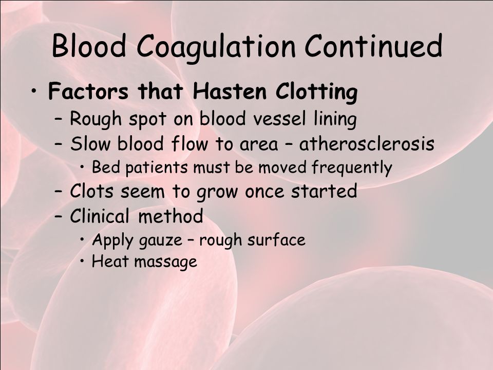 Blood Coagulation Continued Factors that Hasten Clotting –Rough spot on blood vessel lining –Slow blood flow to area – atherosclerosis Bed patients must be moved frequently –Clots seem to grow once started –Clinical method Apply gauze – rough surface Heat massage
